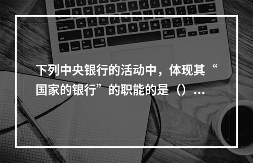 下列中央银行的活动中，体现其“国家的银行”的职能的是（）。