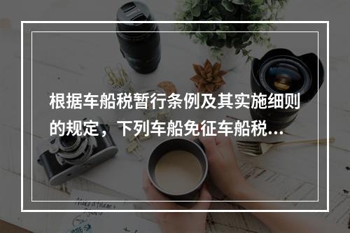 根据车船税暂行条例及其实施细则的规定，下列车船免征车船税的是