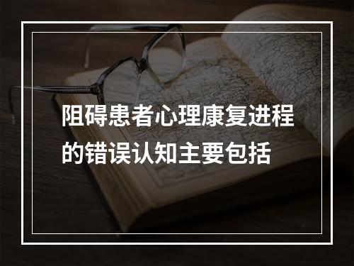 阻碍患者心理康复进程的错误认知主要包括