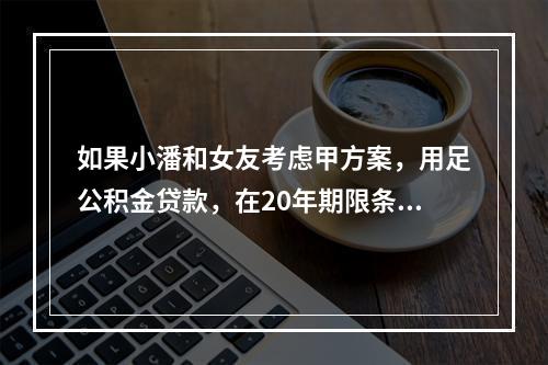 如果小潘和女友考虑甲方案，用足公积金贷款，在20年期限条件下