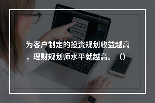 为客户制定的投资规划收益越高，理财规划师水平就越高。（）