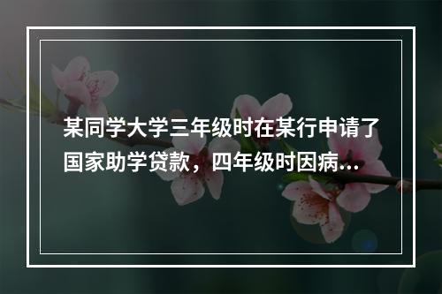 某同学大学三年级时在某行申请了国家助学贷款，四年级时因病于当