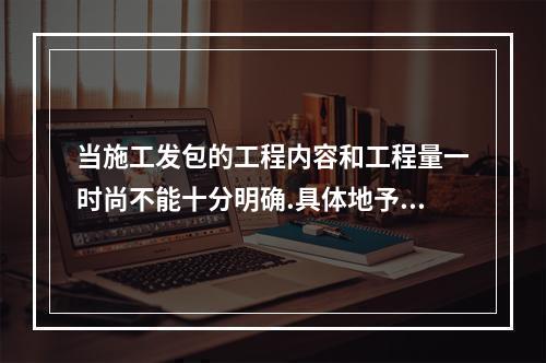 当施工发包的工程内容和工程量一时尚不能十分明确.具体地予以规