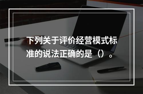 下列关于评价经营模式标准的说法正确的是（）。