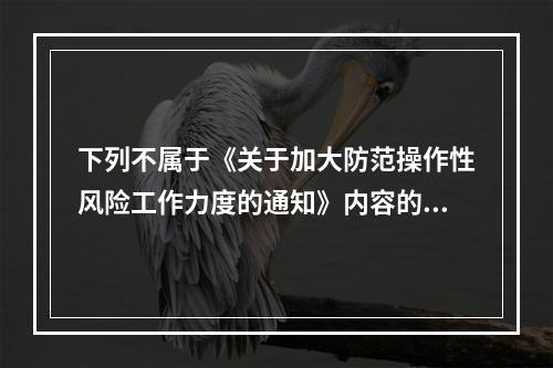 下列不属于《关于加大防范操作性风险工作力度的通知》内容的是（