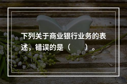 下列关于商业银行业务的表述，错误的是（　　）。