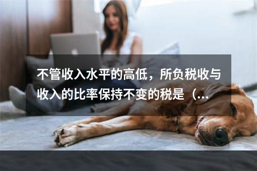 不管收入水平的高低，所负税收与收入的比率保持不变的税是（）。