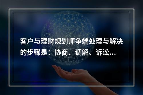 客户与理财规划师争端处理与解决的步骤是：协商、调解、诉讼或仲