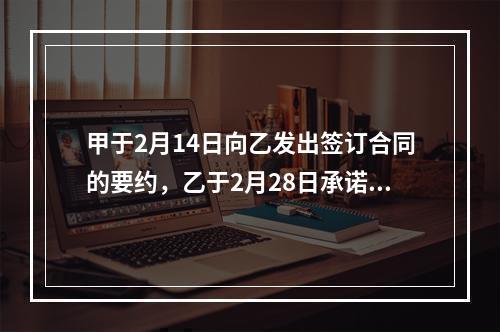 甲于2月14日向乙发出签订合同的要约，乙于2月28日承诺同意