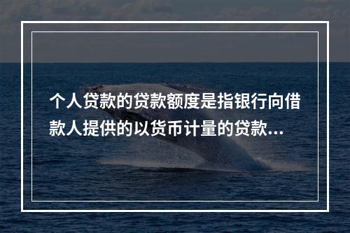 个人贷款的贷款额度是指银行向借款人提供的以货币计量的贷款数额