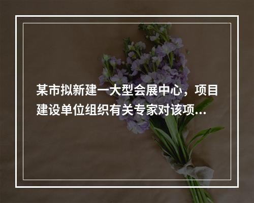 某市拟新建一大型会展中心，项目建设单位组织有关专家对该项目的