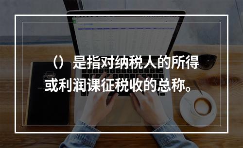 （）是指对纳税人的所得或利润课征税收的总称。