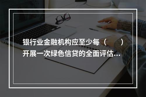 银行业金融机构应至少每（　　）开展一次绿色信贷的全面评估工作