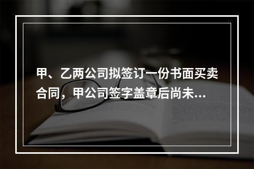 甲、乙两公司拟签订一份书面买卖合同，甲公司签字盖章后尚未将书