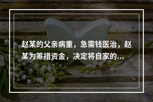 赵某的父亲病重，急需钱医治，赵某为筹措资金，决定将自家的房屋