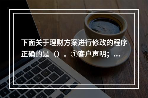 下面关于理财方案进行修改的程序正确的是（）。①客户声明；②会