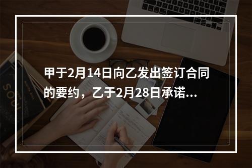 甲于2月14日向乙发出签订合同的要约，乙于2月28日承诺同意