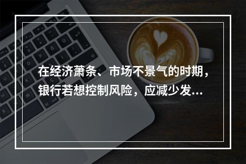 在经济萧条、市场不景气的时期，银行若想控制风险，应减少发放信