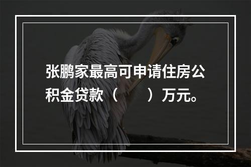 张鹏家最高可申请住房公积金贷款（　　）万元。