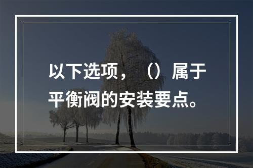 以下选项，（）属于平衡阀的安装要点。