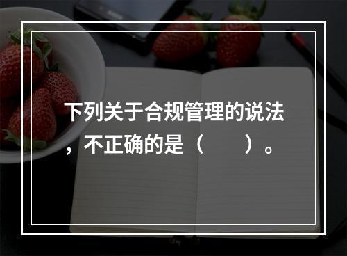 下列关于合规管理的说法，不正确的是（　　）。