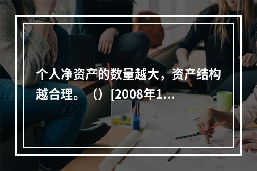 个人净资产的数量越大，资产结构越合理。（）[2008年11月