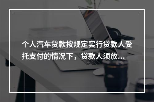 个人汽车贷款按规定实行贷款人受托支付的情况下，贷款人须放款至