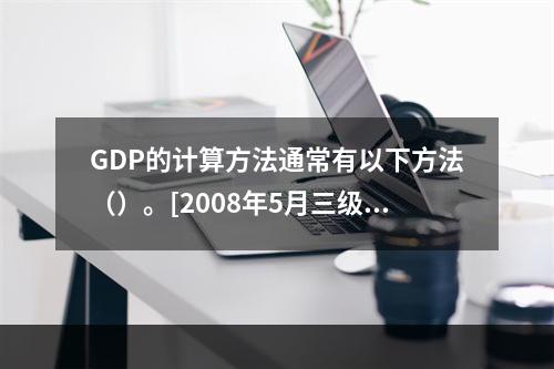 GDP的计算方法通常有以下方法（）。[2008年5月三级真题