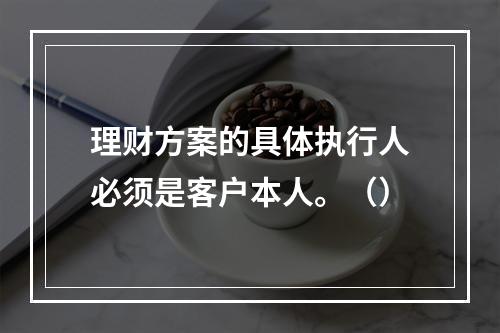 理财方案的具体执行人必须是客户本人。（）