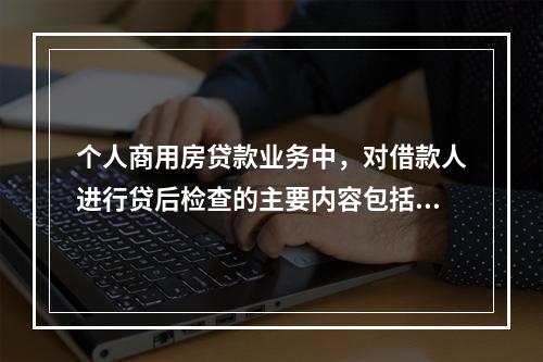 个人商用房贷款业务中，对借款人进行贷后检查的主要内容包括（　