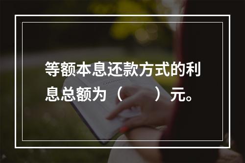 等额本息还款方式的利息总额为（　　）元。