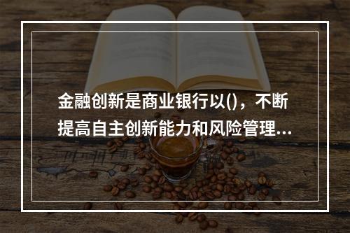 金融创新是商业银行以()，不断提高自主创新能力和风险管理能力