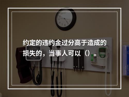 约定的违约金过分高于造成的损失的，当事人可以（）。