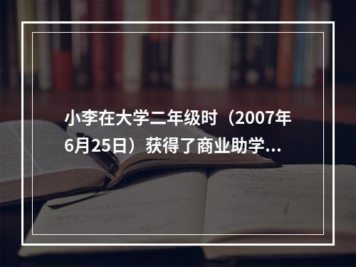 小李在大学二年级时（2007年6月25日）获得了商业助学贷款