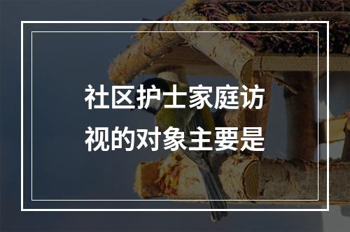 社区护士家庭访视的对象主要是