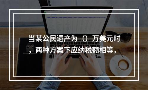 当某公民遗产为（）万美元时，两种方案下应纳税额相等。