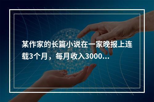 某作家的长篇小说在一家晚报上连载3个月，每月收入3000元