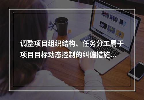 调整项目组织结构、任务分工属于项目目标动态控制的纠偏措施中的