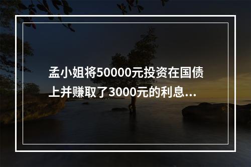 孟小姐将50000元投资在国债上并赚取了3000元的利息收入