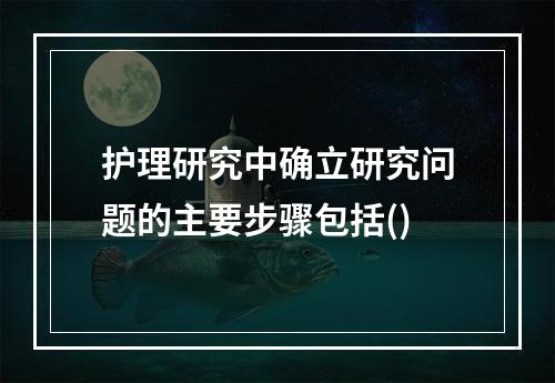 护理研究中确立研究问题的主要步骤包括()