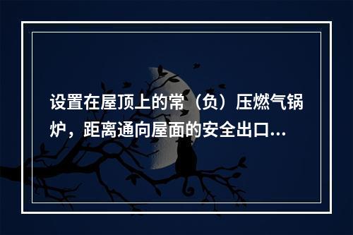 设置在屋顶上的常（负）压燃气锅炉，距离通向屋面的安全出口不小