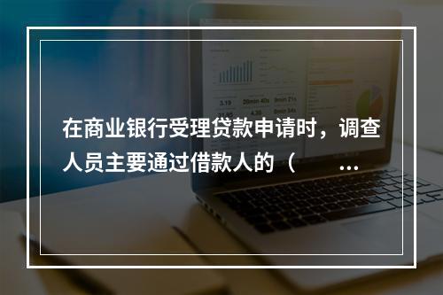 在商业银行受理贷款申请时，调查人员主要通过借款人的（　　）及