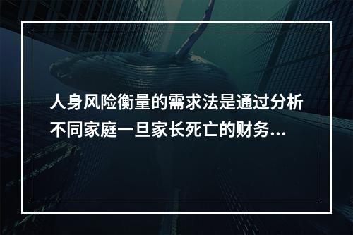 人身风险衡量的需求法是通过分析不同家庭一旦家长死亡的财务需