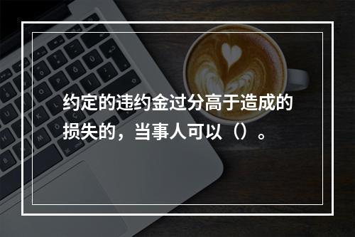 约定的违约金过分高于造成的损失的，当事人可以（）。