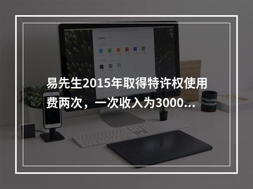 易先生2015年取得特许权使用费两次，一次收入为3000元，