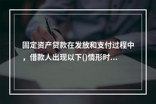 固定资产贷款在发放和支付过程中，借款人出现以下()情形时，贷