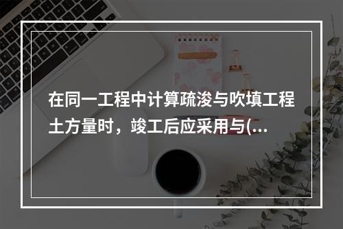 在同一工程中计算疏浚与吹填工程土方量时，竣工后应采用与()相