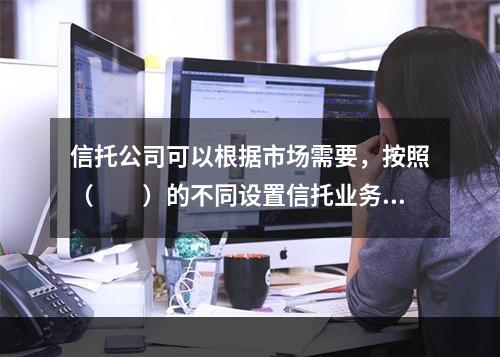 信托公司可以根据市场需要，按照（　　）的不同设置信托业务品种