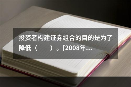 投资者构建证券组合的目的是为了降低（　　）。[2008年5