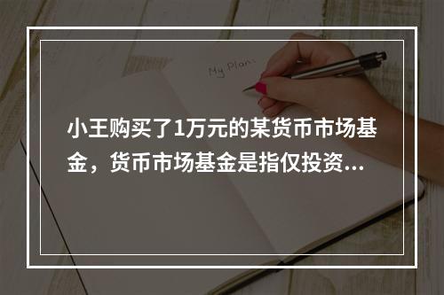 小王购买了1万元的某货币市场基金，货币市场基金是指仅投资于货